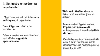 II. Se mettre en scène, se
représenter
L'Âge baroque est celui des arts
scéniques, du spectacle
C'est l'Âge du théâtre par
excellence.
Décors, costumes, machineries :
tout affiche le goût du
spectaculaire.
Thème du théâtre dans le
théâtre où un acteur joue un
acteur ...
Mais création également de
l'opéra par Monteverdi
et l'engouement pour les ballets
de cour.
Ces ballets qui commencent à la
cour à la fin du 16ème siècle
deviendront une passion pour le
jeune Louis XIV.
 