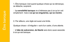 1. Être baroque c’est quand quelque chose qui se démarque,
se détache, surprend.
🡪 La sensibilité baroque ne s’intéresse pas à ce qu’on voit
simplement mais à ce qui se singularise, qui se montre.
2. Par ailleurs, une règle est aussi une limite.
Quelque chose « d’irrégulier » sort d’un cadre, d’une attente.
🡪 L'idée de subversion, de liberté sera donc aussi associée
à ce qui est baroque.
Être
baroque
 