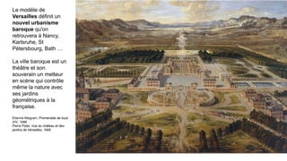 Le modèle de
Versailles définit un
nouvel urbanisme
baroque qu'on
retrouvera à Nancy,
Karlsruhe, St
Pétersbourg, Bath …
La ville baroque est un
théâtre et son
souverain un metteur
en scène qui contrôle
même la nature avec
ses jardins
géométriques à la
française.
Etienne Allegrain, Promenade de louis
XIV, 1688
Pierre Patel, Vue du château et des
jardins de Versailles, 1668
 