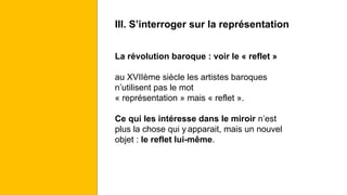 III. S’interroger sur la représentation
La révolution baroque : voir le « reflet »
au XVIIème siècle les artistes baroques
n’utilisent pas le mot
« représentation » mais « reflet ».
Ce qui les intéresse dans le miroir n’est
plus la chose qui y apparait, mais un nouvel
objet : le reflet lui-même.
 