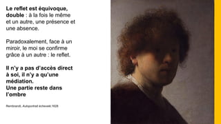 Le reflet est équivoque,
double : à la fois le même
et un autre, une présence et
une absence.
Paradoxalement, face à un
miroir, le moi se confirme
grâce à un autre : le reflet.
Il n’y a pas d’accès direct
à soi, il n’y a qu’une
médiation.
Une partie reste dans
l’ombre
Rembrandt, Autoportrait échevelé,1628
 