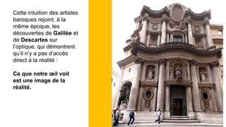 Cette intuition des artistes
baroques rejoint, à la
même époque, les
découvertes de Galilée et
de Descartes sur
l’optique, qui démontrent
qu’il n’y a pas d’accès
direct à la réalité :
Ce que notre œil voit
est une image de la
réalité.
 