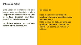 D’illusion à fiction
Si le visible et le monde sont une
image, une représentation, alors
l'opposition binaire entre le vrai
et le faux disparaît pour faire
place à un troisième terme :
La fiction comme art, comme
construction, comme jeu.
On passe de :
l'idée mélancolique d'illusion :
quelque chose qui semble exister,
n'existe pas, à
l'idée ludique de fiction : faire que
quelque chose qui n'existe pas
existe : un poème, un roman, un
tableau.
 