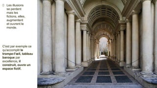 Les illusions
se perdent
mais les
fictions, elles,
augmentent
et ouvrent le
monde.
C'est par exemple ce
qu'accomplit le
trompe-l'œil, tableau
baroque par
excellence, il
construit, ouvre un
espace fictif.
 