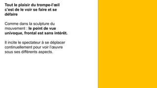 Tout le plaisir du trompe-l’œil
c’est de le voir se faire et se
défaire
Comme dans la sculpture du
mouvement : le point de vue
univoque, frontal est sans intérêt.
Il incite le spectateur à se déplacer
continuellement pour voir l’œuvre
sous ses différents aspects.
 