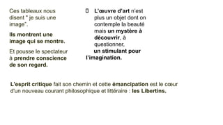 Ces tableaux nous
disent " je suis une
image”.
Ils montrent une
image qui se montre.
Et pousse le spectateur
à prendre conscience
de son regard.
L’œuvre d’art n’est
plus un objet dont on
contemple la beauté
mais un mystère à
découvrir, à
questionner,
un stimulant pour
l’imagination.
L'esprit critique fait son chemin et cette émancipation est le cœur
d'un nouveau courant philosophique et littéraire : les Libertins.
 