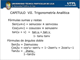 CAPITULO VII. Trigonometría Analítica

Fórmulas sumas y restas
   Sen(u±v) = senucosv ± senvcosu
   Cos(u±v) = cosucosv ± senusenv
   tan(u + v) = tan u + tan v
                 1- tanu tanv
Fórmulas de ángulos doble
   Sen2u = 2senucosu
   Cos2u = cos2u−sen2u = 1−2sen2u = 2cos2u−1
   Tan2u = 2tanu_
           1−tan2u
                                          13
 