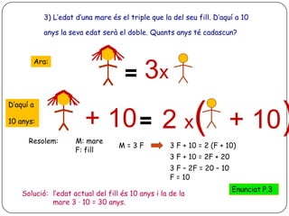3) L’edat d’una mare és el triple que la del seu fill. D’aquí a 10

           anys la seva edat serà el doble. Quants anys té cadascun?



       Ara:

                                     =     3x
D’aquí a

10 anys:                + 10 = 2 x( + 10)
      Resolem:       M: mare
                                   M=3F             3 F + 10 = 2 (F + 10)
                     F: fill
                                                    3 F + 10 = 2F + 20
                                                    3 F – 2F = 20 – 10
                                                    F = 10
                                                                         Enunciat P.3
    Solució: l’edat actual del fill és 10 anys i la de la
             mare 3 · 10 = 30 anys.
 