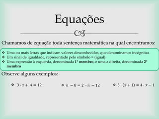 
Chamamos de equação toda sentença matemática na qual encontramos:
Equações
 Uma ou mais letras que indicam valores desconhecidos, que denominamos incógnitas
 Um sinal de igualdade, representado pelo símbolo = (igual)
 Uma expressão à esquerda, denominada 1° membro, e uma a direita, denominada 2°
membro
Observe alguns exemplos:
 3 ∙ 𝑥 + 4 = 12  𝑛 − 8 = 2 ∙ 𝑛 − 12  3 ∙ 𝑥 + 1 = 4 ∙ 𝑥 − 1
 
