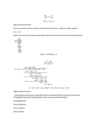 24
9
= 2 +
6
9
24 = 2 ∙ 9 + 6
Algoritmosde ladivisión
Si a, b son enterosconb>0, entoncesexistenenterosúnicosq,r,talesque a=bq+r, donde r
0 ≤ 𝑟 < 𝑏
Determinarcociente yresiduocuando4126 se divide en23.Encontrar la forma específicaa=bq+r
179
23 4126
182
161
216
207
09
4126 = (179)(23) + 9
𝑥4 − 16
𝑥2 + 3𝑥 + 1
𝑥2 − 3𝑥 + 8
𝑥2 + 3𝑥 + 1 𝑥4 + 0𝑥3 + 0𝑥2 + 0𝑥 − 16
−𝑥4 − 3𝑥3 − 𝑥2
−3𝑥3 − 𝑥2 + 0𝑥
+3𝑥3 + 9𝑥2 + 3
0 + 8𝑥2 + 3𝑥 − 16
−8𝑥2 − 24𝑥 − 8
−21𝑥 − 24
𝑎 = 𝑏𝑞 + 𝑟
𝑥4 − 16 = ( 𝑥2 + 3𝑥 + 1)( 𝑥2 − 3𝑥 + 8) + (−21𝑥 − 24)
Algoritmode ladivisión
Si f(x) yg(x) sonpolinomiosysi g(x)≠0entoncesexistenpolinomiosúnicosq(x),r(x) talesque
f(x)=g(x)q(x)+r(x),donder(x)=0el gradoe r(x) esmenorque el grado de g(x)
f(x)=g(x)q(x)+r(x)
f(x)=(x-r)q(x)+r(x)
f(x)=(x-r)q(x)+d
f(r)=(r-r)q(r)+d
 