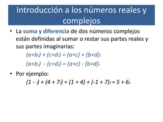• La suma y diferencia de dos números complejos
están definidas al sumar o restar sus partes reales y
sus partes imaginarias:
(a+bi) + (c+di) = (a+c) + (b+d)i
(a+bi) - (c+di) = (a+c) - (b+d)i
• Por ejemplo:
(1 - i) + (4 + 7i) = (1 + 4) + (-1 + 7)i = 5 + 6i
Introducción a los números reales y
complejos
 