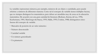 La variables representan números, por ejemplo, números de un objeto o cantidades, pero puede
referirse a números de diferentes maneras. Como tal el concepto de variable tienen múltiples facetas,
que no siempre distinguen los matemáticos, pero deben ser atendidas muy de cerca en la educación
matemática. De acuerdo con una gran cantidad de literatura (Bednarz, Kieran, & Lee, 1996;
Kuchemann, 1981; MacGregor & Stacey, 1993; Malle, 1993; Usiskin, 1988) distinguimos cinco
faseras del concepto de variable.
◦ Marcador de posición de un valor númerico
◦ Número desconocido
◦ Cantidad variable
◦ Un número generalizado
◦ Un párametro
 
