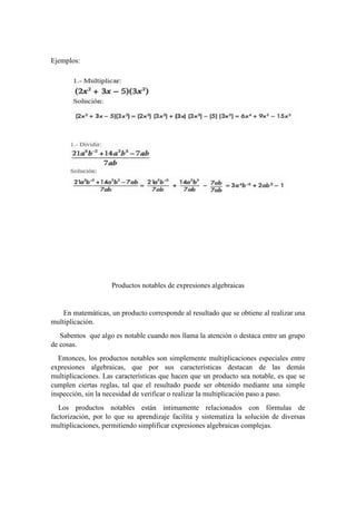 Ejemplos:
Productos notables de expresiones algebraicas
En matemáticas, un producto corresponde al resultado que se obtiene al realizar una
multiplicación.
Sabemos que algo es notable cuando nos llama la atención o destaca entre un grupo
de cosas.
Entonces, los productos notables son simplemente multiplicaciones especiales entre
expresiones algebraicas, que por sus características destacan de las demás
multiplicaciones. Las características que hacen que un producto sea notable, es que se
cumplen ciertas reglas, tal que el resultado puede ser obtenido mediante una simple
inspección, sin la necesidad de verificar o realizar la multiplicación paso a paso.
Los productos notables están íntimamente relacionados con fórmulas de
factorización, por lo que su aprendizaje facilita y sistematiza la solución de diversas
multiplicaciones, permitiendo simplificar expresiones algebraicas complejas.
 