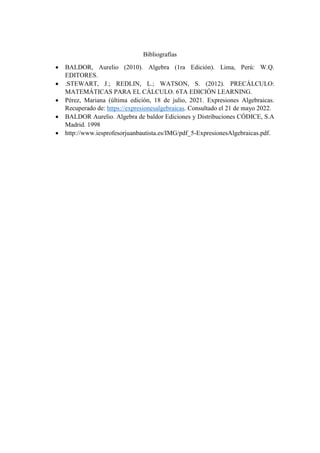 Bibliografías
 BALDOR, Aurelio (2010). Algebra (1ra Edición). Lima, Perú: W.Q.
EDITORES.
 .STEWART, J.; REDLIN, L.; WATSON, S. (2012). PRECÁLCULO:
MATEMÁTICAS PARA EL CÁLCULO. 6TA EDICIÓN LEARNING.
 Pérez, Mariana (última edición, 18 de julio, 2021. Expresiones Algebraicas.
Recuperado de: https://expresionesalgebraicas. Consultado el 21 de mayo 2022.
 BALDOR Aurelio. Algebra de baldor Ediciones y Distribuciones CÓDICE, S.A
Madrid. 1998
 http://www.iesprofesorjuanbautista.es/IMG/pdf_5-ExpresionesAlgebraicas.pdf.
 