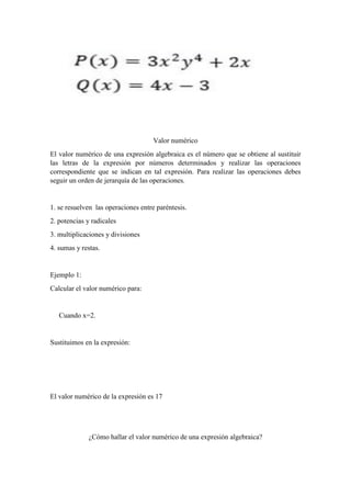 Valor numérico
El valor numérico de una expresión algebraica es el número que se obtiene al sustituir
las letras de la expresión por números determinados y realizar las operaciones
correspondiente que se indican en tal expresión. Para realizar las operaciones debes
seguir un orden de jerarquía de las operaciones.
1. se resuelven las operaciones entre paréntesis.
2. potencias y radicales
3. multiplicaciones y divisiones
4. sumas y restas.
Ejemplo 1:
Calcular el valor numérico para:
Cuando x=2.
Sustituimos en la expresión:
El valor numérico de la expresión es 17
¿Cómo hallar el valor numérico de una expresión algebraica?
 