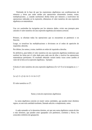 Partiendo de la base de que las expresiones algebraicas son combinaciones de
números y letras que están unidas por operaciones elementales (sumas, restas,
multiplicaciones…), cuando sustituimos dichas letras por números y resolvemos las
operaciones indicadas en la expresión, obtenemos el valor numérico de una expresión
algebraica en matemáticas.
Una vez sustituidas las incógnitas por los números dados, existe una jerarquía para
calcular el valor numérico de una expresión algebraica de manera correcta:
Primero, se efectúan todas las operaciones que se encuentran en paréntesis o en
fracción.
Luego, se resuelven las multiplicaciones o divisiones en el orden de aparición de
izquierda a derecha.
Por último, las sumas y restas, también en orden de izquierda a derecha.
En definitiva, para hallar el valor numérico de una expresión algebraica tendremos que
sustituir las letras por el valor dado para cada una de ellas y resolver las operaciones
matemáticas pertinentes. El resultado obtenido variará tantas veces como cambie el
valor de la letra en la expresión algebraica. Ejemplo:
Calcula el valor numérico de esta expresión algebraica (2x+x2+3) si la incógnita es: x =
4
2x+x2+3= (2·4)+16+3= 8+16+3=27
El valor numérico es 27.
Suma y resta de expresiones algebraicas
La suma algebraica consiste en reunir varias cantidades, que pueden tener distintos
signos, en una sola cantidad resultante, llamada adición o simplemente, suma.
A cada sumando se le denomina término, así que una suma algebraica consta de dos
o más términos, que pueden estar agrupados con paréntesis, corchetes y llaves, los
conocidos símbolos de agrupación.
 
