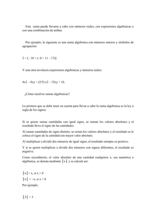 Esta suma puede llevarse a cabo con números reales, con expresiones algebraicas o
con una combinación de ambas.
Por ejemplo, la siguiente es una suma algebraica con números enteros y símbolos de
agrupación:
2 + [– 10 + (−4 + 11 – 17)]
Y esta otra involucra expresiones algebraicas y números reales:
4x2 – 4xy + (2/5) x2 – 12xy + 16.
¿Cómo resolver sumas algebraicas?
Lo primero que se debe tener en cuenta para llevar a cabo la suma algebraica es la ley o
regla de los signos:
Si se quiere sumar cantidades con igual signo, se suman los valores absolutos y el
resultado lleva el signo de las cantidades.
Al sumar cantidades de signo distinto, se restan los valores absolutos y al resultado se le
coloca el signo de la cantidad con mayor valor absoluto.
Al multiplicar o dividir dos números de igual signo, el resultado siempre es positivo.
Y si se quiere multiplicar o dividir dos números con signos diferentes, el resultado es
negativo.
Como recordatorio, el valor absoluto de una cantidad cualquiera x, sea numérica o
algebraica, se denota mediante │x│ y se calcula así:
│x│= x, si x > 0
│x│ = −x, si x < 0
Por ejemplo:
│3│ = 3
 
