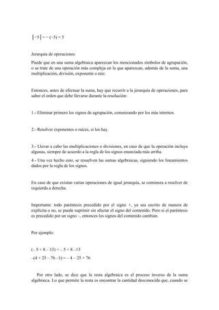 │−5│= − (−5) = 5
Jerarquía de operaciones
Puede que en una suma algebraica aparezcan los mencionados símbolos de agrupación,
o se trate de una operación más compleja en la que aparezcan, además de la suma, una
multiplicación, división, exponente o raíz.
Entonces, antes de efectuar la suma, hay que recurrir a la jerarquía de operaciones, para
saber el orden que debe llevarse durante la resolución:
1.- Eliminar primero los signos de agrupación, comenzando por los más internos.
2.- Resolver exponentes o raíces, si los hay.
3.- Llevar a cabo las multiplicaciones o divisiones, en caso de que la operación incluya
algunas, siempre de acuerdo a la regla de los signos enunciada más arriba.
4.- Una vez hecho esto, se resuelven las sumas algebraicas, siguiendo los lineamientos
dados por la regla de los signos.
En caso de que existan varias operaciones de igual jerarquía, se comienza a resolver de
izquierda a derecha.
Importante: todo paréntesis precedido por el signo +, ya sea escrito de manera de
explícita o no, se puede suprimir sin afectar el signo del contenido. Pero si el paréntesis
es precedido por un signo –, entonces los signos del contenido cambian.
Por ejemplo:
(– 5 + 8 – 13) = – 5 + 8 –13
–(4 + 25 – 76 –1) = – 4 – 25 + 76
Por otro lado, se dice que la resta algebraica es el proceso inverso de la suma
algebraica. Lo que permite la resta es encontrar la cantidad desconocida que, cuando se
 