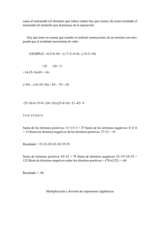 suma al sustraendo (el elemento que indica cuánto hay que restar), da como resultado el
minuendo (el elemento que disminuye en la operación)
Hay que tener en cuenta que cuando se realizan sustracciones de un termino con otro,
pueda que el resultado incrementa de valor.
EJEMPLO: +4-5+8-10= +(+7+2+4+8) –(+9+5+10)
+21 -24= -3
+14-25+36-85= -14-
(+85) – (14+25+36) = 85 – 75= -10
-25+36-8+15-9= (36+15)-(25+8+9)= 51 -42= 9
11-4+13-2-6+3
Suma de los términos positivos: 11+13+3 = 27 Suma de los términos negativos: 4+2+6
= 12 Resta los términos negativos de los términos positivos: 27-12 = 15
Resultado = 15-32-19+43-18+35-53
Suma de términos positivos 43+35 = 78 Súma de términos negativos 32+19+18+53 =
122 Resta de términos negativos sobre los términos positivos = (78)-(122) = -44
Resultado = -44
Multiplicación y división de expresiones algebraicas
 