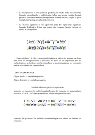  La multiplicación es una operación que tiene por objeto, dadas dos cantidades
llamadas multiplicando y multiplicador, hallar una tercera cantidad llamada
producto, que sea respecto del multiplicando, en valor absoluto y signo lo que el
multiplicador es respecto a la unidad positiva.
 La división algebraica es una operación entre dos expresiones algebraicas
llamadas dividendo y divisor para obtener otra expresión llamado cociente por
medio de un algoritmo.
Para multiplicar y dividir expresiones algebraicas se utilizan las leyes de los signos
para todos las multiplicaciones y divisiones, las leyes de los exponentes para las
multiplicaciones y divisiones con la misma base, y las propiedades de los exponentes
para las operaciones con bases distintas.
LEYES DE LOS SIGNOS
-Signos iguales el resultado es positivo
-Signos diferentes el resultado es negativo
Multiplicación de expresiones algebraicas
Monomio por monomio: Se multiplica cada elemento del monomio por su par del otro
monomio, es decir; Coeficiente x coeficiente, misma base por misma base.
Monomio por polinomio: Se multiplica el monomio por cada uno de los términos del
polinomio.
 