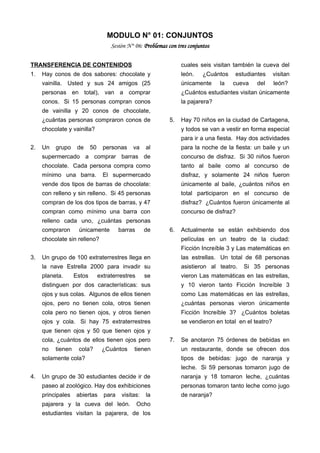 MODULO N° 01: CONJUNTOS
Sesión N° 06: Problemas con tres conjuntos
TRANSFERENCIA DE CONTENIDOS
1. Hay conos de dos sabores: chocolate y
vainilla. Usted y sus 24 amigos (25
personas en total), van a comprar
conos. Si 15 personas compran conos
de vainilla y 20 conos de chocolate,
¿cuántas personas compraron conos de
chocolate y vainilla?
2. Un grupo de 50 personas va al
supermercado a comprar barras de
chocolate. Cada persona compra como
mínimo una barra. El supermercado
vende dos tipos de barras de chocolate:
con relleno y sin relleno. Si 45 personas
compran de los dos tipos de barras, y 47
compran como mínimo una barra con
relleno cada uno, ¿cuántas personas
compraron únicamente barras de
chocolate sin relleno?
3. Un grupo de 100 extraterrestres llega en
la nave Estrella 2000 para invadir su
planeta. Estos extraterrestres se
distinguen por dos características: sus
ojos y sus colas. Algunos de ellos tienen
ojos, pero no tienen cola, otros tienen
cola pero no tienen ojos, y otros tienen
ojos y cola. Si hay 75 extraterrestres
que tienen ojos y 50 que tienen ojos y
cola, ¿cuántos de ellos tienen ojos pero
no tienen cola? ¿Cuántos tienen
solamente cola?
4. Un grupo de 30 estudiantes decide ir de
paseo al zoológico. Hay dos exhibiciones
principales abiertas para visitas: la
pajarera y la cueva del león. Ocho
estudiantes visitan la pajarera, de los
cuales seis visitan también la cueva del
león. ¿Cuántos estudiantes visitan
únicamente la cueva del león?
¿Cuántos estudiantes visitan únicamente
la pajarera?
5. Hay 70 niños en la ciudad de Cartagena,
y todos se van a vestir en forma especial
para ir a una fiesta. Hay dos actividades
para la noche de la fiesta: un baile y un
concurso de disfraz. Si 30 niños fueron
tanto al baile como al concurso de
disfraz, y solamente 24 niños fueron
únicamente al baile, ¿cuántos niños en
total participaron en el concurso de
disfraz? ¿Cuántos fueron únicamente al
concurso de disfraz?
6. Actualmente se están exhibiendo dos
películas en un teatro de la ciudad:
Ficción Increíble 3 y Las matemáticas en
las estrellas. Un total de 68 personas
asistieron al teatro. Si 35 personas
vieron Las matemáticas en las estrellas,
y 10 vieron tanto Ficción Increíble 3
como Las matemáticas en las estrellas,
¿cuántas personas vieron únicamente
Ficción Increíble 3? ¿Cuántos boletas
se vendieron en total en el teatro?
7. Se anotaron 75 órdenes de bebidas en
un restaurante, donde se ofrecen dos
tipos de bebidas: jugo de naranja y
leche. Si 59 personas tomaron jugo de
naranja y 18 tomaron leche, ¿cuántas
personas tomaron tanto leche como jugo
de naranja?
 