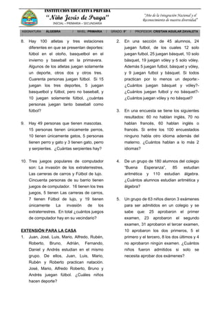 INSTITUCIÓN EDUCATIVA PRIVADA
“Niño Jesús de Praga”
INICIAL – PRIMARIA – SECUNDARIA
“Año de la Integración Nacional y el
Reconocimiento de nuestra diversidad”
ASIGNATURA
:
ÁLGEBRA / NIVEL: PRIMARIA / GRADO: 5° / PROFESOR: CRISTIAN AGUILAR ZAVALETA
8. Hay 100 atletas y tres estaciones
diferentes en que se presentan deportes:
fútbol en el otoño, basquetbol en el
invierno y baseball en la primavera.
Algunos de los atletas juegan solamente
un deporte, otros dos y otros tres.
Cuarenta personas juegan fútbol. Si 15
juegan los tres deportes, 5 juegan
basquetbol y fútbol, pero no baseball, y
10 juegan solamente fútbol, ¿cuántas
personas juegan tanto baseball como
fútbol?
9. Hay 49 personas que tienen mascotas.
15 personas tienen únicamente perros,
10 tienen únicamente gatos, 5 personas
tienen perro y gato y 3 tienen gato, perro
y serpientes. ¿Cuántas serpientes hay?
10. Tres juegos populares de computador
son: La invasión de los extraterrestres,
Las carreras de carros y Fútbol de lujo.
Cincuenta personas de su barrio tienen
juegos de computador. 16 tienen los tres
juegos, 5 tienen Las carreras de carros,
7 tienen Fútbol de lujo, y 19 tienen
únicamente La invasión de los
extraterrestres. En total ¿cuántos juegos
de computador hay en su vecindario?
EXTENSIÓN PARA LA CASA
1. Juan, José, Luis, Mario, Alfredo, Rubén,
Roberto, Bruno, Adrián, Fernando,
Daniel y Andrés estudian en el mismo
grupo. De ellos, Juan, Luis, Mario,
Rubén y Roberto practican natación.
José, Mario, Alfredo Roberto, Bruno y
Andrés juegan fútbol. ¿Cuáles niños
hacen deporte?
2. En una sección de 45 alumnos, 24
juegan futbol, de los cuales 12 solo
juegan futbol, 25 juegan básquet, 10 solo
básquet, 19 juegan vóley y 5 solo vóley.
Además 5 juegan futbol, básquet y vóley,
y 9 juegan futbol y básquet. Si todos
practican por lo menos un deporte:-
¿Cuántos juegan básquet y vóley?-
¿Cuántos juegan futbol y no básquet?-
¿Cuántos juegan vóley y no básquet?
3. En una encuesta se tiene los siguientes
resultados: 60 no hablan inglés, 70 no
hablan francés, 60 hablan inglés o
francés. Si entre los 100 encuestados
ninguno habla otro idioma además del
materno. ¿Cuántos hablan a lo más 2
idiomas?
4. De un grupo de 180 alumnos del colegio
“Buena Esperanza”, 85 estudian
aritmética y 110 estudian álgebra.
¿Cuántos alumnos estudian aritmética y
álgebra?
5. Un grupo de 63 niños dieron 3 exámenes
para ser admitidos en un colegio y se
sabe que: 25 aprobaron el primer
examen, 23 aprobaron el segundo
examen, 31 aprobaron el tercer examen,
10 aprobaron los dos primeros, 5 el
primero y el tercero, 8 los dos últimos y 4
no aprobaron ningún examen. ¿Cuántos
niños fueron admitidos si solo se
necesita aprobar dos exámenes?
 
