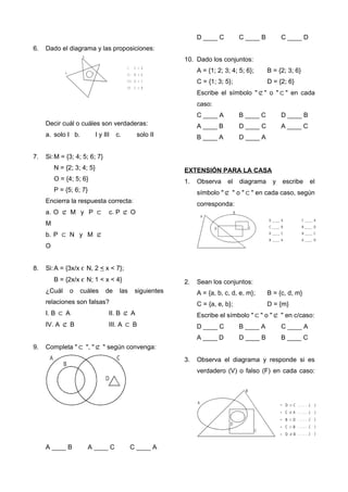 6. Dado el diagrama y las proposiciones:
A
B
C
I .
I I .
I I I .
I V .
C A
B A
A C
C B




Decir cuál o cuáles son verdaderas:
a. solo I b. I y III c. solo II
7. Si:M = {3; 4; 5; 6; 7}
N = {2; 3; 4; 5}
O = {4; 5; 6}
P = {5; 6; 7}
Encierra la respuesta correcta:
a. O ⊄ M y P ⊂
M
b. P ⊂ N y M ⊄
O
c. P ⊄ O
8. Si:A = {3x/x ϵ N, 2 < x < 7};
B = {2x/x ϵ N; 1 < x < 4}
¿Cuál o cuáles de las siguientes
relaciones son falsas?
I. B ⊂ A II. B ⊄ A
IV. A ⊄ B III. A ⊂ B
9. Completa "⊂ ", "⊄ " según convenga:
A
B
C
D
A ____ B A ____ C C ____ A
D ____ C C ____ B C ____ D
10. Dado los conjuntos:
A = {1; 2; 3; 4; 5; 6}; B = {2; 3; 6}
C = {1; 3; 5}; D = {2; 6}
Escribe el símbolo "⊄" o "⊂" en cada
caso:
C ____ A B ____ C D ____ B
A ____ B D ____ C A ____ C
B ____ A D ____ A
EXTENSIÓN PARA LA CASA
1. Observa el diagrama y escribe el
símbolo "⊄ " o "⊂" en cada caso, según
corresponda:
A
D
B
C
D _ _ _ _ A
C _ _ _ _ B
D _ _ _ _ C
B _ _ _ _ A
C _ _ _ _ A
B _ _ _ _ D
B _ _ _ _ C
A _ _ _ _ D
2. Sean los conjuntos:
A = {a, b, c, d, e, m}; B = {c, d, m}
C = {a, e, b}; D = {m}
Escribe el símbolo "⊂" o "⊄ " en c/caso:
D ____ C B ____ A C ____ A
A ____ D D ____ B B ____ C
3. Observa el diagrama y responde si es
verdadero (V) o falso (F) en cada caso:
A
B
D
C
D C
C A
B D
C B
D B





•
•
•
•
•
. . . . .( )
. . . . .( )
. . . . .( )
. . . . .( )
. . . . .( )
 