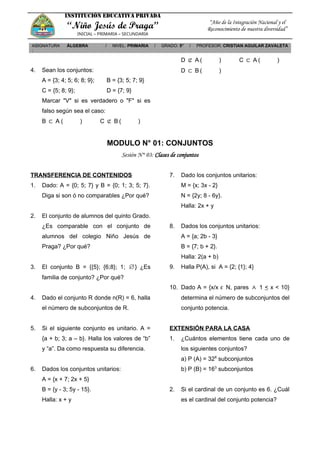 INSTITUCIÓN EDUCATIVA PRIVADA
“Niño Jesús de Praga”
INICIAL – PRIMARIA – SECUNDARIA
“Año de la Integración Nacional y el
Reconocimiento de nuestra diversidad”
ASIGNATURA
:
ÁLGEBRA / NIVEL: PRIMARIA / GRADO: 5° / PROFESOR: CRISTIAN AGUILAR ZAVALETA
4. Sean los conjuntos:
A = {3; 4; 5; 6; 8; 9}; B = {3; 5; 7; 9}
C = {5; 8; 9}; D = {7; 9}
Marcar "V" si es verdadero o "F" si es
falso según sea el caso:
B ⊂ A ( ) C ⊄ B ( )
D ⊄ A ( ) C ⊂ A ( )
D ⊂ B ( )
MODULO N° 01: CONJUNTOS
Sesión N° 03: Clases de conjuntos
TRANSFERENCIA DE CONTENIDOS
1. Dado: A = {0; 5; 7} y B = {0; 1; 3; 5; 7}.
Diga si son ó no comparables ¿Por qué?
2. El conjunto de alumnos del quinto Grado.
¿Es comparable con el conjunto de
alumnos del colegio Niño Jesús de
Praga? ¿Por qué?
3. El conjunto B = {{5}; {6;8}; 1; ∅} ¿Es
familia de conjunto? ¿Por qué?
4. Dado el conjunto R donde n(R) = 6, halla
el número de subconjuntos de R.
5. Si el siguiente conjunto es unitario. A =
{a + b; 3; a – b}. Halla los valores de “b”
y “a”. Da como respuesta su diferencia.
6. Dados los conjuntos unitarios:
A = {x + 7; 2x + 5}
B = {y - 3; 5y - 15}.
Halla: x + y
7. Dado los conjuntos unitarios:
M = {x; 3x - 2}
N = {2y; 8 - 6y}.
Halla: 2x + y
8. Dados los conjuntos unitarios:
A = {a; 2b - 3}
B = {7; b + 2}.
Halla: 2(a + b)
9. Halla P(A), si A = {2; {1}; 4}
10. Dado A = {x/x ϵ N, pares ∧ 1 < x < 10}
determina el número de subconjuntos del
conjunto potencia.
EXTENSIÓN PARA LA CASA
1. ¿Cuántos elementos tiene cada uno de
los siguientes conjuntos?
a) P (A) = 328
subconjuntos
b) P (B) = 163
subconjuntos
2. Si el cardinal de un conjunto es 6. ¿Cuál
es el cardinal del conjunto potencia?
 