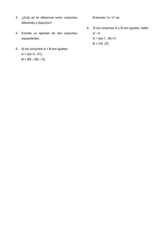 3. ¿Cuál es la diferencia entre conjuntos
diferentes y disjuntos?
4. Escribe un ejemplo de dos conjuntos
equipotentes.
5. Si los conjuntos A = B son iguales:
A = {2a+3 ; 81}
B = {64 ; 32b – 6}
Entonces “a + b” es:
6. Si los conjuntos A y B son iguales, hallar
a2
- b:
A = {2a-1 ; 3b+1}
B = {16; 27}
 