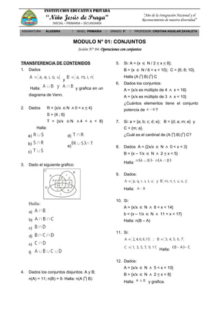 INSTITUCIÓN EDUCATIVA PRIVADA
“Niño Jesús de Praga”
INICIAL – PRIMARIA – SECUNDARIA
“Año de la Integración Nacional y el
Reconocimiento de nuestra diversidad”
ASIGNATURA
:
ÁLGEBRA / NIVEL: PRIMARIA / GRADO: 5° / PROFESOR: CRISTIAN AGUILAR ZAVALETA
MODULO N° 01: CONJUNTOS
Sesión N° 04: Operaciones con conjuntos
TRANSFERENCIA DE CONTENIDOS
1. Dados
y
Halla: y grafica en un
diagrama de Venn.
2. Dados R = {x/x ∈N ∧0 < x < 4}
S = {4 ; 6}
T = {x/x ∈N ∧4 < x < 8}
Halla:
a)
b)
c)
d)
e)
3. Dado el siguiente gráfico:
Halla:
a)
b)
c)
d)
e)
f)
4. Dados los conjuntos disjuntos: A y B;
n(A) = 11; n(B) = 9. Halla: n(A ⋂ B)
5. Si: A = {x ∈ N / 2 < x < 8};
B = {x ∈ N / 6 < x < 10}; C = {6; 8; 10}.
Halla (A ⋂ B) ⋂ C
6. Dados los conjuntos:
A = {x/x es múltiplo de 4 ∧ x < 16}
A = {x/x es múltiplo de 3 ∧ x < 10}
¿Cuántos elementos tiene el conjunto
potencia de ?
7. Si: a = {a; b; c; d; e}; B = {d; a; m; e} y
C = {m; a}.
¿Cuál es el cardinal de (A ⋂ B) ⋂ C?
8. Dados A = {2x/x ∈ N ∧ 0 < x < 3}
B = {x – 1/x ∈ N ∧ 2 < x < 5}
Halla:
9. Dados:
Halla:
10. Si:
A = {x/x ∈ N ∧ 8 < x < 14}
b = {x – 1/x ∈ N ∧ 11 < x < 17}
Halla: n(B – A)
11. Si:
Halla:
12. Dados:
A = {x/x ∈ N ∧ 5 < x < 10}
B = {x/x ∈ N ∧ 2 < x < 8}
Halla: y grafica.
 