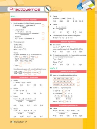 Practiquemos
20 Intelectum 1.°
Nivel 1
Comunicación matemática
1. Escribe verdadero (V) o falso (F) según corresponda:
▪
▪ Al operar: x + x + ... + x se obtiene: x3
		
			 x veces
▪
▪ Luego de reducir:
		 R =
a a b
b b a b a
4 4 4
3 2
- + +
- + - +
_
b il
obtenemos 1.
▪
▪ Al efectuar:
		 2x(x + 1) - x(2x - 1) obtenemos: 4x.
2. Efectúa la expresión:
GR x GR z
GA P GR y
+
+
_ _
_ _
i i
i i
de:P(x; y; z) = 17x5
y4
z3
Veamos:
Los grados absolutos de “x”; “y”; “z” del monomio son:
▪
▪ GR(x) = ; GR(y) = ; GR(z) =
El grado absoluto también es igual a:
GA(P) = GR(x) + GR(y) + GR(z)
		 = + +
▪
▪ GA(P) =
Reemplazamos los grados en la expresión solicitada tenemos:
( ) ( )
( ) ( )
GR x GR z
GA P GA y
+
+
=
+
+ = =
Razonamiento y demostración
3. Calcula:
E = (x + 6)(x + 4) - (x + 8)(x + 2)
A) 6 B) 2 C) 1 D) 5 E) 8
4. Efectúa:
S = x(3x + 6) - 3(x2
+ x)
A) 2x B) 3x C) 4x D) 0 E) x
5. Calcula:
R=(5+5+5+...+5) + (4 + 4 + 4 + ... + 4)
10 veces 8 veces
A) 56 B) 64 C) 72 D) 70 E) 82
6. Efectúa:
A=(3 . 3 . 3 . 3 . ... . 3) - (9 . 9 . 9 . 9 . ... . 9)
20 veces 10 veces
A) 38
B) 920
C) 312
D) 0 E) 914
7. Calcula:
S =9 +3(3y - 1) +4(4y - 1) +2(2y - 1)
A) 29 B) 29y C) 0 D) -29 E) -20
8. Efectúa:
N
x y
x x x y
2
2
-
- +
=
+ _ i
: D
A) 0 B) 1 C)
y
x D)
x
y
E) 2
9. Demuestra que el resultado de efectuar la expresión:
Z = 2x(x3
+ 1) - x4
(2 - x) - 2x es x5
.
Resolución de problemas
10. Si el monomio:
M(x; y) = (n3
- 27)x3n + 2
. y8 - n
,
posee un coeficiente igual a 98. Calcula GA (M) + GR (y).
A) 22 B) 25 C) 20 D) 23 E) 24
11. En el siguiente monomio P(x; y), el grado relativo respecto a x,
es 4 y el grado relativo respecto a y es 4.
P(x; y) = 23xa
yb + 1
Calcula: a b
2 2
+
A) 11 B) 13 C) 4 D) 5 E) 7
Nivel 2
Comunicación matemática
12. Marca con un aspa las igualdades verdaderas:
(x + 3)(x + 2) - (x + 4)(x + 1) = 2
(x + 3)(x2
- 3x + 9) - x3
= 28
(a + 2)(a2
- 2a + 4) - (a3
- 3) = 11
13. Escribe = o ! según corresponda:
(x - 2)(x2
+ 2x + 4) (x3
- 10)		
((6+6+6+6+6) (2.2.2.2.2))		
(7 . 7 . 7 ... 7)4
(49 . 49 ... 49)		
15 veces 30 veces
6(a - 1) + 5(a - 1) 11(a - 1)		
Razonamiento y demostración
14. Efectúa:
R = (3a + 3a + 3a + ... + 3a) - (a + a + ... + a )
40 términos 110 términos
A) 12a B) 14a C) 5a D) 10a E) 8a
 