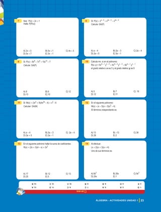 Claves
23
ÁLGEBRA - ACTIVIDADES UNIDAD 1
7 Sea: P(x) = 2x + 1
Halla: P(P(x))
A) 2x + 3 B) 5x + 1 C) 4x + 3
D) 5x + 7 E) 3x - 1
8 Si: P(x) = xa - 4
+ x2a - 3
- x2a - 4
Calcula: GA(P)
A) a - 4 B) 2a - 3 C) 2a - 4
D) 2a + 5 E) 3a - 1
9 Si: P(x) = 8x8
- 7x6
+ 10x12
- 7
Calcula: GA(P)
A) 8 B) 6 C) 12
D) 13 E) 10
10 Calcula mn, si en el polinomio
R(x; y) = 5xm + 1
yn - 2
+ 4xm + 3
yn - 3
- 6xm + 1
yn - 1
el grado relativo a x es 5 y el grado relativo y es 8
A) 5 B) 7 C) 18
D) 12 E) 11
11 Si: M(x) = (3x5
+ 8)(4x2a
- 4) + x2
- 6
Calcular: GA(M)
A) a - 4 B) 2a - 3 C) 2a - 4
D) 2a + 5 E) 2a - 1
12 En el siguiente polinomio:
M(x) = (x - 3)(x + 3)(x2
- 4)
El términos independiente es:
A) 13 B) -13 C) 36
D) 28 E) 2
13 En el siguiente polinimio hallar la suma de coeficientes:
R(x) = (2x + 3)(4 - x) + 2x2
A) 17 B) 12 C) 13
D) 25 E) 5
14 Al efectuar:
(x + 2)(x + 3)(x + 4)
uno de sus términos es:
A) 8x2
B) 26x C) 9x3
D) 24x E) 1
1.
D
2.
E
3.
A
4.
D
5.
A
6.
B
7.
C
8.
B
9.
C
10.
C
11.
D
12.
C
13.
A
14.
B
 