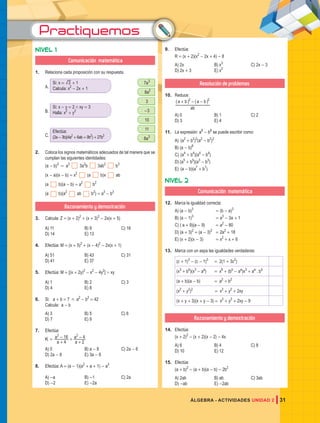 Practiquemos
31
ÁLGEBRA - ACTIVIDADES UNIDAD 2
Nivel 1
Comunicación matemática
1. Relaciona cada proposición con su respuesta.
Si: x = 3 1
+
Calcula: x2
- 2x + 1
Si: x - y = 2 / xy = 3
Halla: x2
+ y2
Efectúa:
(2a-3b)(4a2
+6ab+9b2
)+27b3
7a3
8a2
3
-3
10
11
8a3
A.
B.
C.
2. Coloca los signos matemáticos adecuados de tal manera que se
cumplan las siguientes identidades:
(a - b)3
= a3
3a2
b 3ab2
b3
(x - a)(x - b) = x2
(a b)x ab
(a b)(a - b) = a2
b2
(a b)(a2
ab b2
) = a3
- b3
Razonamiento y demostración
3. Calcula: Z = (x + 2)2
+ (x + 3)2
- 2x(x + 5)
A) 11 B) 9 C) 16
D) 14 E) 13
4. Efectúa: M = (x + 5)2
+ (x - 4)2
- 2x(x + 1)
A) 51 B) 43 C) 31
D) 41 E) 37
5. Efectúa: M = [(x + 2y)2
- x2
- 4y2
] ' xy
A) 1 B) 2 C) 3
D) 4 E) 8
6. Si: a + b = 7 / a2
- b2
= 42
Calcula: a - b
A) 3 B) 5 C) 6
D) 7 E) 9
7. Efectúa:
K =
a
a
a
a
4
16
2
4
2 2
+
- +
+
-
A) 0 B) a - 8 C) 2a - 6
D) 2a - 8 E) 3a - 6
8. Efectúa: A = (a - 1)(a2
+ a + 1) - a3
A) -a B) -1 C) 2a
D) -2 E) -2a
9. Efectúa:
R = (x + 2)(x2
- 2x + 4) - 8
A) 2x B) x3
C) 2x - 3
D) 2x + 3 E) x2
Resolución de problemas
10. Reduce:
ab
a b a b
2 2
+ - -
_ _
i i
A) 0 B) 1 C) 2
D) 3 E) 4
11. La expresión: a8
- b8
se puede escribir como:
A) (a2
+ b2
)2
(a2
- b2
)2
B) (a - b)8
C) (a4
+ b4
)(a4
- b4
)
D) (a5
+ b5
)(a3
- b3
)
E) (a - b)(a7
+ b7
)
Nivel 2
Comunicación matemática
12. Marca la igualdad correcta:
A) (a - b)3
						= (b - a)3
B) (a - 1)3
						= a3
- 3a + 1
C) ( a + 9)(a - 9) 			 = a2
- 80
D) (a + 3)2
+ (a - 3)2
= 2a2
+ 18
E) (x + 2)(x - 3) 			 = x2
+ x + 6
13. Marca con un aspa las igualdades verdaderas:
(c + 1)3
- (c - 1)3
= 2(1 + 3c2
)
(x3
+ bb
)(x3
- aa
) = x6
+ (bb
- aa
)x3
+ aa
. bb
(a + b)(a - b) = a2
+ b2
(x2
+ y2
)2
= x2
+ y2
+ 2xy
(x + y + 3)(x + y - 3) = x2
+ y2
+ 2xy - 9
Razonamiento y demostración
14. Efectúa:
(x + 2)2
- (x + 2)(x - 2) - 4x
A) 6 B) 4 C) 8
D) 10 E) 12
15. Efectúa:
(a + b)2
- (a + b)(a - b) - 2b2
A) 2ab B) ab C) 3ab
D) -ab E) -2ab
 