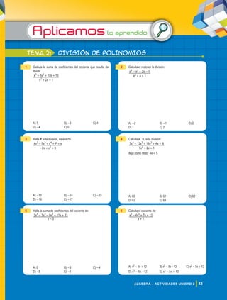 Aplicamoslo aprendido
33
ÁLGEBRA - ACTIVIDADES UNIDAD 2
tema 2: DIVISIÓN DE POLINOMIOS
1 Calcula la suma de coeficientes del cociente que resulta de
dividir.
x x
x x x
2 1
5 10 10
2
3 2
+ +
+ + +
A) 7 B) -3 C) 4
D) -4 E) 0
2 Calcula el resto en la división:
a a
a a a
1
2 1
2
4 2
+ +
- - -
A) -2 B) -1 C) 0
D) 1 E) 2
3 Halla P si la división, es exacta.
x x
x x x P x
2 3
4 5
2
2 3 4
- + +
- + + +
A) -13 B) -14 C) -15
D) -16 E) -17
4 Calcula A . B, si la división:
x x
x x x Ax B
7 2 1
7 12 18
2
4 3 2
+ +
- + + +
deja como resto: 4x + 5
A) 60 B) 61 C) 62
D) 63 E) 64
5 Halla la suma de coeficientes del cociente de:
x
x x x x
3
2 3 9 11 33
4 3 2
-
- - - +
A) 0 B) -3 C) -4
D) -5 E) -6
6 Calcula el cociente de:
x
x x x
1
4 7 12
3 2
+
- + +
A) x2
- 5x + 12 B) x2
- 5x -12 C) x2
+ 5x + 12
D) x3
- 5x -12 E) x3
- 5x + 12
 