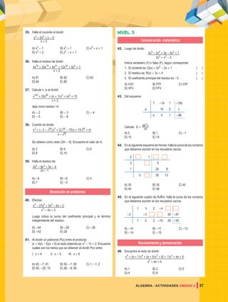 37
ÁLGEBRA - ACTIVIDADES UNIDAD 2
35. Halla el cociente al dividir:
x
x x x
2
2 5
3 2
+
+ + -
A) x2
- 1 B) x2
+ 1 C) x2
+ x + 1
D) x2
+ 2 E) x2
- x + 1
36. Halla el residuo de dividir:
x
x x x x x
2
4 32 6 12 5 1
78 75 41 40 4
+
+ + + + +
A) 81 B) 82 C) 83
D) 84 E) 85
37. Calcula n, si al dividir:
( )
x
x x n x nx
2
32 1 10
100 95 3 2
+
+ + + + +
deja como residuo 14.
A) - 2 B) - 3 C) - 4
D) - 5 E) - 6
38. Cuando se divide:
( ) ( )
x
x x x m
7
2 7 2 7 15 15 7
3 2
-
+ - - + - + +
Se obtiene como resto (3m - 8). Encuentra el valor de m.
A) 2 B) 4 C) 6
D) 8 E) 10
39. Halla el residuo de:
x
x x x
2 1
2 9 3 4
5 4
-
- + -
A) -8 B) -6 C) 4
D) 7 E) -3
Resolución de problemas
40. Efectúa:
x x
x x x x
4 3
27 3 5 2
2
9 6 2
- +
- + - +
Luego indica la suma del coeficiente principal y el término
independiente del residuo.
A) -44 B) -28 C) -26
D) -42 E) 28
41. Al dividir un polinomio P(x) entre el producto:
(x + 4)(x - 5)(x + 6) el resto obtenido es: x2
- 7x + 2. Encuentra
cuáles son los restos que se obtienen al dividir P(x) entre:
I. x + 4 II. x - 5 III. x + 6
A) 45; -7; 81 B) 50; -1; 90 C) 1; -1; 2
D) 30; -20; 10 E) 46; -8; 80
Nivel 3
Comunicación matemática
42. Luego de dividir:
x x
x x x x
2 3
4 2 3 5 1
3 2
5 4 2
+ -
- + - +
Indica verdadero (V) o falso (F), según corresponda:
1. El cociente es: Q(x) = 2x2
- 2x + 1		 ( )
2. El residuo es: R(x) = 3x + 4			 ( )
3. El coeficiente principal del residuo es -3.		 ( )
A) VVV B) FFF C) VVF
D) VFV E) FFV
43. Del esquema:
7 -14 1 -100
a 14 0 c
b 0 1 -98
Calcula: S = ab c
14
2
A) 0 B) 1 C) -1
D) 15 E) 14
44. En el siguiente esquema de Horner, halla la suma de los números
que debemos escribir en los recuadros vacíos.
2 1
3 5
1 24 8
5 35 13
A) 30 B) 35 C) 40
D) 44 E) 48
45. En el siguiente cuadro de Ruffini, halla la suma de los números
que debemos escribir en los recuadros vacíos.
1 3 2 -4
-3 -3 30 -87
1 0 2 -10 29 -93
A) -10 B) -11 C) -13
D) -14 E) -15
Razonamiento y demostración
46. Encuentra el resto de dividir:
( ) ( ) ( )
x ax b
x a x a b x b x ax b
1 1
2
5 4 3 2
+ +
+ + + + + + + +
A) 1 B) 2 C) 0
D) 4 E) 8
 