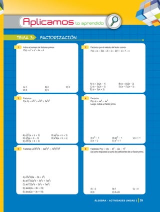 Aplicamoslo aprendido
39
ÁLGEBRA - ACTIVIDADES UNIDAD 2
1 Indica el número de factores primos:
P(x) = x3
+ x2
- 4x - 4
A) 1 B) 2 C) 3
D) 4 E) 5
2 Factoriza por el método del factor común:
F(x) = (x - 3)(x - 2) - (x - 2)(1 - x) + 1 - x
A) (x + 3)(2x - 1) B) (x + 5)(2x - 3)
C) (x - 3)(2x - 3) D) (x - 7)(2x - 3)
E) (x - 3)(x + 3)
3 Factoriza:
F(a; b) = a3
b3
+ a2
b4
+ 3a2
b3
A) a2
b2
(a + b + 3) B) ab2
(a + b + 3)
C) a2
b(a + b - 3) D) a3
b(a + b + c)
E) a2
b3
(a + b + 3)
4 Factoriza:
P(x; a) = ax4
- ax2
Luego, indica un factor primo.
A) x2
- 1 B) ax2
- 1 C) x + 1
D) x - 2 E) x2
+ 1
5 Factoriza: 2a3
b2
c4
d - 3ab4
c5
+ 7a2
b2
c4
d2
A) a2
bc4
d(2a - 3b + d2
)
B) ab2
c4
d(2a2
d - 3b2
c + 7ad2
)
C) ab2
c4
(2a2
d - 3b2
c + 7ad2
)
D) abcd(2a + 3b + 7d)
E) abcd(2a - 3b + 7d)
6 Factoriza: P(x) = (5x - 3)2
- (2x - 7)2
Da como respuesta la suma de coeficientes de un factor primo.
A) -3 B) 7 C) -4
D) 6 E) A o B
tema 3: FACTORIZACIÓN
 