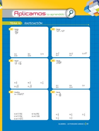 Aplicamoslo aprendido
43
ÁLGEBRA - ACTIVIDADES UNIDAD 2
tema 4: RADICACIÓN
1 Calcula:
2
2
85
3
100
3
A) 2 B) 8 C) 16
D) 32 E) 64
2 Calcula:
x x
35
14 30
12
+
A) x35
B) x C) 2 x5
D) x6
E) x7
3 Calcula:
.
7
2
49
4
3 3
A)
7
2 B)
7
4 C)
4
7
D)
7
2
3 E)
7
2
4 Calcula:
816
4
3
A) 2 B) 4 C) 6
D) 8 E) 16
5 Simplifica:
M x y
1024 8 10
3
=
A) x y xy
8 2
2 2 3 B) xy xy
10 5
3
C) x y xy
5 3
5 5 3 D) x y xy
3 2
3 3
E) x y x y
8 2
2 3 2
3
6 Calcula:
S =
32
8
A)
5
2 B)
2
1 C)
3
1
D)
4
1 E)
7
3
 