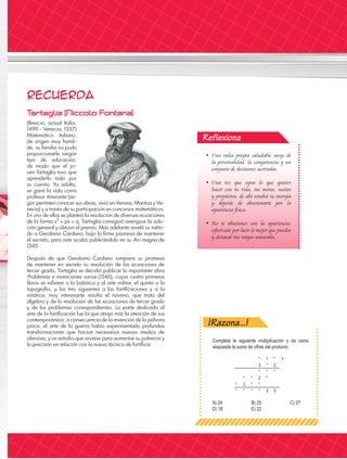 Reflexiona
Recuerda
T
artaglia [Niccolo Fontana]
(Brescia, actual Italia,
1499 - Venecia, 1557)
Matemático italiano,
de origen muy humil-
de, su familia no pudo
proporcionarle ningún
tipo de educación,
de modo que el jo-
ven Tartaglia tuvo que
aprenderlo todo por
su cuenta. Ya adulto,
se ganó la vida como
profesor itinerante (se-
gún permiten conocer sus obras, vivió en Verona, Mantua y Ve-
necia) y a través de su participación en concursos matemáticos.
En uno de ellos se planteó la resolución de diversas ecuaciones
de la forma x3
px q; Tartaglia consiguió averiguar la solu-
ción general y obtuvo el premio. Más adelante reveló su méto-
do a Gerolamo Cardano, bajo la firme promesa de mantener
el secreto, pero este acabó publicándolo en su Ars magna de
1545.
Después de que Gerolamo Cardano rompiera su promesa
de mantener en secreto su resolución de las ecuaciones de
tercer grado, Tartaglia se decidió publicar la importante obra
Problemas e invenciones varias (1546), cuyos cuatro primeros
libros se refieren a la balística y al arte militar, el quinto a la
topografía, y los tres siguientes a las fortificaciones y a la
estática; muy interesante resulta el noveno, que trata del
álgebra y de la resolución de las ecuaciones de tercer grado
y de los problemas correspondientes. La parte dedicada al
arte de la fortificación fue la que atrajo más la atención de sus
contemporáneos: a consecuencia de la invención de la pólvora
pírica, el arte de la guerra había experimentado profundas
transformaciones que hacían necesarios nuevos medios de
ofensiva, y un estudio que sirviese para aumentar su potencia y
la precisión en relación con la nueva técnica de fortificar.
• Una valía propia saludable surge de
la personalidad, la competencia y un
conjunto de decisiones acertadas.
• Una vez que sepas lo que quieres
hacer con tu vida, tus metas, sueños
y propósitos, de ahí vendrá tu energía
y dejarás de obsesionarte por la
apariencia física.
• No te obsesiones con la apariencia;
esfuérzate por lucir lo mejor que puedas
y destacar tus rasgos naturales.
¡Razona...!
Completa la siguiente multiplicación y da como
respuesta la suma de cifras del producto.
A) 24		 B) 25		 C) 27
D) 18		 E) 22
* 1 * ×
3 * 2
* * *
* * 2 *
* 2 * *
* * * * 3 0
 