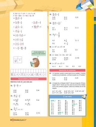 60 Intelectum 1.°
E. 5(N + 2) + 7 = 2N - 1 - (N + 1) + 20
F. 5{S - 2[3(S - 1) + 10(S + 1)]} = 55
G.
2 1
5 3
A
A
7
2
+
- =
H.
11
52
E
E
2
5
-
+ = 		 I.
17
10
R
R
7
2
+
- =-
J.
8 7
1
A
A
11
1
+
- = 		 K.
2 1
12 25
B
B 5
+
+ =
L.
16
6
T
T
3
1
+
- =
M. 3
5
5
6
I
I
I
I
1
7
-
+ +
-
+ =
N. 3 7
L
L
L
L
1 6
-
+ -
+
-
O. 2
C
C
C
C
3
1
1
-
+ =
-
+
P. 56
T T
3
17
33 11
70
+ = +
¿A qué ciudad se le
conoce con este nombre?
17
11
- 2
39
55
4
1 -5 5
4
13
2
1 4 6
25
3 -1
31
23 -10 1 -7
Razonamiento y demostración
Determina el valor de x para cada caso:
32. 4
x x
3
2
7
4
- =
A) 40 B) 42 C) 84
D) 80 E) 86
33.
bx
ax
b
a
1
1
-
- =
A)
ab
a b
2
+ B) a b
2
+ C) ab
D)
a b
ab
-
E)
a b
ab
+
34. 8 13
x
5
2
4
+
- =
A) 111 B) 211 C) 312
D) 316 E) 202
35.
x
x
4 3
3 6
5
3
+
- =
A) 55 B) 12 C) 32
D) 15 E) 13
36.
x
x
2 1
3 4
8
7 1
+
+ =
-
c m
A) 1 B) -3 C) -4
D) -2 E) -6
37. x
5
2 1
7
15
7
2
+ =
A) 3 B)
6
1 C) - 2
D) 2 E)
6
1
-
38. (x + 5)2
= (x + 3)2
+ 36
A) 1 B) 2 C) 3
D) 4 E) 5
39. (4 - 5x)(4x - 5) = (10x - 3)(7 - 2x)
A) 1/15 B) 2/35 C) 1/35
D) 4/9 E) 3/17
40. (x - 2)2
= (x + 3)2
+ 5
A) -2 B) -1 C) 0 D) 3 E) 5
Resolución de problemas
41. Un carpintero vende la cuarta parte de sus muebles. ¿Cuántos
muebles tenía inicialmente, si al final se quedó con 21 muebles?
A) 12 B) 16 C) 25
D) 28 E) 32
42. Un ángulo de un triángulo mide 6° más que el segundo. El tercer
ángulo mide 4° menos que tres veces la suma de las medidas
de los otros primeros ángulos. Calcula las medidas de los tres
ángulos.
A) 1°; 10° y 169° B) 20°; 50° y 110° C) 30°; 60° y 90°
D) 17°; 37° y 126° E) 20°; 26° y 134°
Claves
Nivel 1
1.
2. C
3. E
4. a
5. D
6. A
7. C
8. E
9. B
10. C
11. A
12. A
13. A
14. B
15. B
16. C
Nivel 2
17. D
18.
19. E
20. D
21. E
22. E
23. E
24. E
25. C
26. B
27. B
28. C
29. D
Nivel 3
30. C
31.
32. B
33. A
34. E
35. E
36. C
37. E
38. E
39. C
40. B
41. D
42. E
 