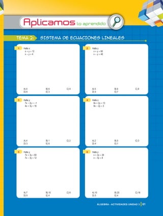 Aplicamoslo aprendido
61
ÁLGEBRA - ACTIVIDADES UNIDAD 3
tema 2: SISTEMA DE ECUACIONES LINEALEs
1 Halla x:
x + y = 12
x - y = 4
A) 4 B) 6 C) 9
D) 8 E) 3
2 Halla y:
x + y = 60
x - y = 48
A) 5 B) 6 C) 8
D) 4 E) 7
3 Halla y:
7x - 2y = -1
4x + 3y = 16
A) 4 B) 1 C) 2
D) 3 E) 6
4 Halla x:
8x + 2y = 13
8x - 2y = 3
A) 2 B) 0 C) 3
D) 4 E) 1
5 Halla y:
7x + 3y = 60
7x - 3y = 12
A) 7 B) 10 C) 8
D) 9 E) 4
6 Halla y:
x + 2y = 28
x - 3y = 8
A) 10 B) 20 C) 18
D) 5 E) 4
 