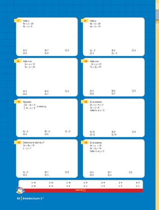 Claves
62 Intelectum 1.°
7 Halla y:
6x + y = 20
6x - y = 8
A) 5 B) 7 C) 4
D) 6 E) 9
9 Halla x en:
2x + y = 12
3x - y = 23
A) 3 B) 4 C) 5
D) 6 E) 7
11 Resuelve:
.
x y
x y
e indica xy
2 3 9
4 8
- =
- =
*
A) -2 B) -3 C) -5
D) 2 E) 6
13 Determina el valor de: xy
3x + 9y = 15
x - y = 1
A) -2 B) 1 C) 8
D) 2 E) 3
8 Halla a:
9a - b = 29
4a - b = 14
A) -2 B) 2 C) 4
D) 3 E) -3
10 Halla x en:
3x + y = 21
7x + 2y = 47
A) 3 B) 4 C) 5
D) 6 E) 7
12 En el sistema:
2x + y = m + 3
3x - y = 8
Halla m, si x = 5.
A) 10 B) 8 C) 6
D) 12 E) 14
14 En el sistema:
4x + y = 19
5x - ny = 14
Halla: n; si y = 3
A) 2 B) 1 C)3
D) 0 E) 4
1.
d
2.
b
3.
a
4.
e
5.
c
6.
e
7.
d
8.
d
9.
e
10.
c
11.
B
12.
e
13.
d
14.
a
 