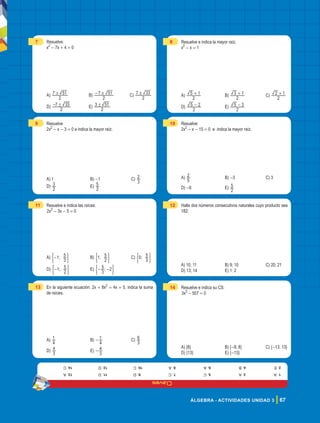 Claves
67
ÁLGEBRA - ACTIVIDADES UNIDAD 3
7 Resuelve:
x2
- 7x + 4 = 0
A)
2
7 51
! B)
2
7 51
!
- C)
2
7 33
!
D)
2
7 33
!
- E)
2
3 51
!
9 Resuelve:
2x2
- x - 3 = 0 e indica la mayor raíz.
A) 1 B) -1 C)
3
2
D)
2
3 E)
2
5
11 Resuelve e indica las raíces:
2x2
- 3x - 5 = 0
A) ;
1
3
5
-
( 2 B) ;
1
2
5
( 2 C) ;
0
3
5
( 2
D) ;
1
2
5
-
( 2 E) ;
3
5 2
- -
( 2
13 En la siguiente ecuación: 2x + 8x2
= 4x + 5, indica la suma
de raíces.
A)
4
1 B)
4
1
- C)
3
6
D)
3
4 E)
3
4
-
8 Resuelve e indica la mayor raíz.
x2
- x = 1
A)
2
5 1
+ B)
2
3 1
+ C)
2
2 1
+
D)
2
5 2
- E)
2
5 3
-
10 Resuelve:
2x2
- x - 15 = 0 e indica la mayor raíz.
A)
5
2 B) -3 C) 3
D) -6 E)
2
5
12 Halla dos números consecutivos naturales cuyo producto sea
182:
A) 10; 11 B) 9; 10 C) 20; 21
D) 13; 14 E) 1; 2
14 Resuelve e indica su CS:
3x2
- 507 = 0
A) {8} B) {-8; 8} C) {-13; 13}
D) {13} E) {-13}
1.
a
2.
e
3.
a
4.
b
5.
c
6.
a
7.
c
8.
a
9.
D
10.
C
11.
D
12.
D
13.
a
14.
c
 