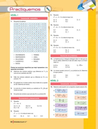 Practiquemos
68 Intelectum 1.°
NIVEL 1
Comunicación matemática
1. Búsqueda de palabras
A M T N R A I C X E S B I K B
S G R A D O L R K A T O L U H
Z Z G O Y C U A D R A T I C O
Q D Y N F D E D P X R V N H C
S Q O L Q I Q K D J M G D F I
O R N R S S S P O R C R E S T
L T I D L C O X F E O A P F G
U P M A I R L I S U C M E N Y
J E R U N I U J E I N A N F I
B F E C E M C X C V Z E D J M
H E T N A N I M I R C S I D R
P I Z G L G O S A E O C E N E
J S G Y V L N E R N B E N K T
K A C L O V E G H I H X T B U
O D N U G E S U M L U M E D A
▪
▪ DISCRIMINANTE
▪
▪ INDEPENDIENTE
▪
▪ SOLUCIONES
▪
▪ CUADRÁTICO
▪
▪ RAÍCES
▪
▪ TÉRMINO
▪
▪ LINEAL
▪
▪ SEGUNDO
▪
▪ GRADO
Plantea las ecuaciones respectivas que mejor representen a los
siguientes enunciados:
2. Determina dos números positivos cuya diferencia es 11 y la
suma de sus cuadrados sea 2581.
3. Halla dos números sabiendo que su diferencia es 10 y su
producto 119.
4. El cuadrado de un número positivo más el doble de su opuesto
es 528. Determina tal número.
5. La suma de un número natural y su cuadrado es 110. ¿De qué
número se trata?
6. Encuentra dos números cuya suma sea 20 y su producto 99.
Razonamiento y demostración
7. Resuelve:
x2
= -5x - 6
A) {-3; -2} B) {2; 3} C) {1; 6}
D) {-1; 6} E) {-1; -6}
8. Resuelve:
x2
- x - 2 = 0 e indica la menor raíz.
A) 2 B) -2 C) 1 D) -1 E) 0
9. Resuelve:
x2
+ x - 6 = 0 e indica la mayor raíz.
A) -3 B) 3 C) -2
D) -6 E) 2
10. Resuelve:
x2
- 4x - 5 = 0 e indica la menor raíz.
A) 1 B) 5 C) -5
D) 4 E) -1
11. Resuelve:
x2
+ 3x - 4 = 0 e indica la mayor raíz.
A) -4 B) 4 C) -1
D) 1 E) -3
12. Resuelve:
x2
+ 7x + 12 = 0 e indica la menor raíz.
A) 3 B) -3 C) 12
D) 6 E) -4
Resolución de problemas
13. La hipotenusa de un triángulo rectángulo mide 3 m más que uno
de sus catetos. Determina el valor del cateto mayor si el menor
mide 4 m.
A) 33 m B) 2 m C) m
33
D) 5 m E) 10 m
14. Un número excede a otro en 2; y su producto es 24. Determina
el mayor positivo.
A) 5 B) 6 C) 9
D) 2 E) 1
NIVEL 2
Comunicación matemática
15. Relaciona cada ecuación con su respectivo conjunto solución (CS).
x
x
3
2
2
4
+ =
-
x
x
2
3
4
2
+ =
-
x
x
3
2
2
4
=
7x2
+ 8x = 0
8x2
+ 7x = 0
9x2
+ 2x = 2x2
- 6x
,
CS 3 3
= -
# -
,
CS
7
8 0
= -
' 1
,
CS
8
7 0
= -
' 1
CS = {-4,4}
,
CS
2
1 65
2
1 65
= - +
' 1
A.
B.
C.
D.
E.
F.
 