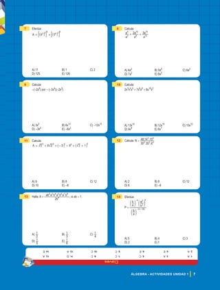 Claves
7
ÁLGEBRA - ACTIVIDADES UNIDAD 1
7 Efectúa:
A 6 5
3 0 5
6 3 0
= +
_ _
i i
: :
D D
A) 11 B) 1 C) 2
D) 125 E) 126
8 Calcula:
a
a
a
a
a
a
2 3
3
5
8
10
13
15
+ +
A) 4a2
B) 5a2
C) 6a2
D) 7a2
E) 8a2
9 Calcula:
-(-2x6
) por - (-3x4
)(-2x2
)
A) 3x2
B) 6x12
C) -12x12
D) -3x2
E) -6x2
10 Calcula:
2x3
x4
x5
+ 7x6
x6
+ 6x10
x2
A) 13x10
B) 12x15
C) 15x12
D) 9x8
E) 6x7
11 Calcula:
8 5 9
A 5 2 3 1
0 0 0 0 0
= + + - - + +
_ _
i i
A) 9 B) 8 C) 12
D) 10 E) -8
12 Calcula: N =
. .
. .
30 35 6
48 14 15
2 3 4
3 5
A) 2 B) 8 C) 12
D) 6 E) -8
13 Halla: A =
ab2
a3
b4
a5
b6
a7
b8
2b4 ; si ab = 1.
A)
2
1 B)
3
1 C)
4
1
D)
5
1 E)
6
1
14 Efectúa:
P =
a
b
a
b
b
a
( )
a b
a b
2
2
2
- +
-
d
d d
n
n n
A) 5 B) 4 C) 3
D) 2 E) 1
1.
A
2.
A
3.
A
4.
E
5.
C
6.
E
7.
C
8.
C
9.
C
10.
C
11.
D
12.
A
13.
A
14.
E
 