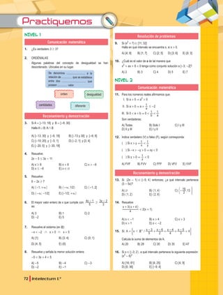 Practiquemos
72 Intelectum 1.°
NIVEL 1
Comunicación matemática
1. ¿Es verdadero 3 $ 3?
2. ORDÉNALAS
Algunas palabras del concepto de desigualdad se han
desordenado. Ubícalas en su lugar.
Se denomina .......................... a la
relación de ............... que se establece
entre dos .................................. que
poseen .............. valor.
orden desigualdad
cantidades diferente
Razonamiento y demostración
3. Si A = ]-13; 18] y B = [-6; 30]
Halla A , B; A + B
A) ]-13; 30] y [-6; 18] B) [-13 y 30[ y ]-6; 8]
C) ]-10; 20] y [-5; 1] D) ]-2; 1] y [3; 4]
E) [-20; 5] y [-30; 18]
4. Resuelve:
2x - 5 # 3x - 11
A) x $ 6 B) x < 6 C) x > -6
D) x # -6 E) x ! Q
5. Resuelve:
6 - 2x $ 7
A) G-1; +3H B) G-3; 1/2H C) G-1; 2]
D) G-3; -1/2] E) [-1/2; +3H
6. El mayor valor entero de x que cumple con: x x
5
4 1
3
3 2
$
- -
es:
A) 3 B) 1 C) 2
D) -2 E) 5
7. Resuelve el sistema (en Z):
-x < -2 + x > 0 + x < 5
A) {1} B) {3; 4} C) {0; 1}
D) {4; 5} E) {0}
8. Resuelve y señala la menor solución entera:
-5 < 3x + 4 < 5
A) -5 B) -4 C) -3
D) -2 E) -1
Resolución de problemas
9. Si (x2
+ 7) ! [11; 32]
Halla en qué intervalo se encuentra x, si x > 0.
A) ]4; 9] B) ]1; 7] C) [2; 5] D) [3; 6] E) ]0; 3]
10. ¿Cuál es el valor de a de tal manera que
x2
+ ax + 6 < 0 tenga como conjunto solución a ]-3; -2[?
A) 2 B) 3 C) 4 D) 5 E) 7
NIVEL 2
Comunicación matemática
11. Para los números reales afirmamos que:
I. Si a > 0 & a2
> 0
II. Si a > 0 & a +
a
1 # -2
III. Si 0 < a < b & 0 <
b a
1 1
<
Son verdaderas:
A) Todas B) Solo I C) I y III
D) II y III E) I y II
12. Indica verdadero (V) o falso (F), según corresponda:
( ) Si x > y &
x y
1 1
<
( ) Si -x > -y > 0 & xy < 0
( ) Si y > 0 &
y
1 < 0
A) FVF B) FVV C) FFF D) VFV E) VVF
Razonamiento y demostración
13. Si (2x - 1) ! [-5; 4H entonces; ¿a qué intervalo pertenece
(3 - 5x)?
A) Q B) G1; 4H C)
2
19 ;13
- F
D) G1; 2H E) G2; 8H
14. Resuelve:
x x
4
3 4
+ +
_ i
< 2(x + 1)
A) x < -1 B) x > 4 C) x > 3
D) x > 1 E) x < -2
15. Si: /
z
A x x x x x
5
3
2
6
4
4
3
5 4
<
d
= - + - + - + -
+
( 2
Calcula la suma de elementos de A.
A) 20 B) 28 C) 30 D) 35 E) 47
16. Si x ! [-3; 2H, a qué intervalo pertenece la siguiente expresión:
(x2
- 6)2
A) [16; 81] B) [4; 25] C) [4; 9]
D) [0; 36] E) [-9; 4]
 