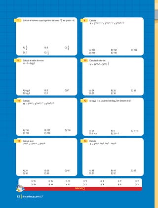 Claves
82 Intelectum 1.°
1.
C
2.
e
3.
b
4.
e
5.
b
6.
d
7.
c
8.
e
9.
a
10.
c
11.
b
12.
c
13.
c
14.
c
7 Calcula el número cuyo logaritmo de base 2 es igual a -6.
A)
2
1 B) 6 C)
8
1
D) 2 E)
3
1
8 Calcula:
2 3 5
A log log log
3 2 4 2 6 2
2 3 5
= + +
+ + +
_ _ _
i i i
A) 190 B) 192 C) 194
D) 196 E) 198
9 Calcula el valor de m en:
m -1 = log32
A) log36 B) 2 C) 63
D) log63 E) 1
10 Calcula el valor de:
64 36
M log log
3 3
1
4 6
1
= +
A) 34 B) 35 C) 36
D) 37 E) 38
11 Calcula:
4 5 6
M log log log
3 2 1 4 2
4 5 6
= + +
+ +
_ _
i i
A) 156 B) 157 C) 158
D) 159 E) 160
12 Si log62 = a, ¿cuánto vale log63 en función de a?
A) 2a B) a C) 1 - a
D) 1 + a E) 2a - 1
13 Calcula x en:
7 11 2
log log log
x
9 49
7 11 2
+ =
A) 20 B) 30 C) 40
D) 50 E) 60
14 Calcula:
4
A . . ...
log log log log
5 6 7 50
4 5 6 49
=
A) 48 B) 49 C) 50
D) 51 E) 52
 