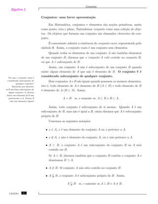 Algebra 1
Conjuntos
Conjuntos: uma breve apresenta¸c˜ao
Em Matem´atica, conjuntos e elementos s˜ao no¸c˜oes primitivas, assim
como ponto, reta e plano. Entendemos conjunto como uma cole¸c˜ao de obje-
tos. Os objetos que formam um conjunto s˜ao chamados elementos do con-
junto.
´E conveniente admitir a existˆencia do conjunto vazio, representado pelo
s´ımbolo ∅. Assim, o conjunto vazio ´e um conjunto sem elementos.
Quando todos os elementos de um conjunto A s˜ao tamb´em elementos
de um conjunto B, dizemos que o conjunto A est´a contido no conjunto B,
ou que A ´e subconjunto de B.
Assim, um conjunto A n˜ao ´e subconjunto de um conjunto B quando
existe algum elemento de A que n˜ao ´e elemento de B. O conjunto ∅ ´e
considerado subconjunto de qualquer conjunto.Por que o conjunto vazio ´e
considerado subconjunto de
qualquer conjunto?
Raciocine por absurdo:
se ∅ n˜ao fosse subconjunto de
algum conjunto A, deveria
haver um elemento de ∅ n˜ao
pertencente a A. Porem, ∅
n˜ao tem elemento algum!
Dois conjuntos A e B s˜ao iguais quando possuem os mesmos elementos,
isto ´e, todo elemento de A ´e elemento de B (A ⊂ B) e todo elemento de B
´e elemento de A (B ⊂ A). Assim,
A = B se, e somente se, A ⊂ B e B ⊂ A .
Assim, todo conjunto ´e subconjunto de si mesmo. Quando A ´e um
subconjunto de B, mas n˜ao ´e igual a B, ent˜ao dizemos que A ´e subconjunto
pr´oprio de B.
Usaremos as seguintes nota¸c˜oes:
• x ∈ A, x ´e um elemento do conjunto A ou x pertence a A.
• x ̸∈ A, x n˜ao ´e elemento do conjunto A, ou x n˜ao pertence a A.
• A ⊂ B, o conjunto A ´e um subconjunto do conjunto B ou A est´a
contido em B.
Se A ⊂ B, dizemos tamb´em que o conjunto B cont´em o conjunto A e
denotamos B ⊃ A.
• A ̸⊂ B. O conjunto A n˜ao est´a contido no conjunto B.
• A B, o conjunto A ´e subconjunto pr´oprio de B. Assim,
A B se, e somente se,A ⊂ B e A ̸= B .
CEDERJ 2
 
