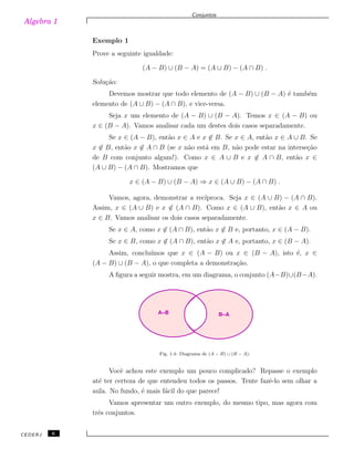 Algebra 1
Conjuntos
Exemplo 1
Prove a seguinte igualdade:
(A − B) ∪ (B − A) = (A ∪ B) − (A ∩ B) .
Solu¸c˜ao:
Devemos mostrar que todo elemento de (A − B) ∪ (B − A) ´e tamb´em
elemento de (A ∪ B) − (A ∩ B), e vice-versa.
Seja x um elemento de (A − B) ∪ (B − A). Temos x ∈ (A − B) ou
x ∈ (B − A). Vamos analisar cada um destes dois casos separadamente.
Se x ∈ (A − B), ent˜ao x ∈ A e x ̸∈ B. Se x ∈ A, ent˜ao x ∈ A ∪ B. Se
x ̸∈ B, ent˜ao x ̸∈ A ∩ B (se x n˜ao est´a em B, n˜ao pode estar na interse¸c˜ao
de B com conjunto algum!). Como x ∈ A ∪ B e x ̸∈ A ∩ B, ent˜ao x ∈
(A ∪ B) − (A ∩ B). Mostramos que
x ∈ (A − B) ∪ (B − A) ⇒ x ∈ (A ∪ B) − (A ∩ B) .
Vamos, agora, demonstrar a rec´ıproca. Seja x ∈ (A ∪ B) − (A ∩ B).
Assim, x ∈ (A ∪ B) e x ̸∈ (A ∩ B). Como x ∈ (A ∪ B), ent˜ao x ∈ A ou
x ∈ B. Vamos analisar os dois casos separadamente.
Se x ∈ A, como x ̸∈ (A ∩ B), ent˜ao x ̸∈ B e, portanto, x ∈ (A − B).
Se x ∈ B, como x ̸∈ (A ∩ B), ent˜ao x ̸∈ A e, portanto, x ∈ (B − A).
Assim, conclu´ımos que x ∈ (A − B) ou x ∈ (B − A), isto ´e, x ∈
(A − B) ∪ (B − A), o que completa a demonstra¸c˜ao.
A ﬁgura a seguir mostra, em um diagrama, o conjunto (A−B)∪(B−A).
B−AA−B
Fig. 1.4: Diagrama de (A − B) ∪ (B − A).
Vocˆe achou este exemplo um pouco complicado? Repasse o exemplo
at´e ter certeza de que entendeu todos os passos. Tente fazˆe-lo sem olhar a
aula. No fundo, ´e mais f´acil do que parece!
Vamos apresentar um outro exemplo, do mesmo tipo, mas agora com
trˆes conjuntos.
CEDERJ 6
 