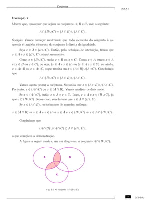 Conjuntos
AULA 1
Exemplo 2
Mostre que, quaisquer que sejam os conjuntos A, B e C, vale o seguinte:
A ∩ (B ∪ C) = (A ∩ B) ∪ (A ∩ C) .
Solu¸c˜ao: Vamos come¸car mostrando que todo elemento do conjunto `a es-
querda ´e tamb´em elemento do conjunto `a direita da igualdade.
Seja x ∈ A ∩ (B ∪ C). Ent˜ao, pela deﬁni¸c˜ao de interse¸c˜ao, temos que
x ∈ A e x ∈ (B ∪ C), simultaneamente.
Como x ∈ (B ∪ C), ent˜ao x ∈ B ou x ∈ C. Como x ∈ A temos x ∈ A
e (x ∈ B ou x ∈ C), ou seja, (x ∈ A e x ∈ B) ou (x ∈ A e x ∈ C), ou ainda,
x ∈ A∩B ou x ∈ A∩C, o que resulta em x ∈ (A∩B)∪(A∩C). Conclu´ımos
que
A ∩ (B ∪ C) ⊂ (A ∩ B) ∪ (A ∩ C) .
Vamos agora provar a rec´ıproca. Suponha que x ∈ (A ∩ B) ∪ (A ∩ C).
Portanto, x ∈ (A ∩ C) ou x ∈ (A ∩ B). Vamos analisar os dois casos.
Se x ∈ (A ∩ C), ent˜ao x ∈ A e x ∈ C. Logo, x ∈ A e x ∈ (B ∪ C), j´a
que c ⊂ (B ∪ C). Nesse caso, conclu´ımos que x ∈ A ∩ (B ∪ C).
Se x ∈ (A ∩ B), raciocinamos de maneira an´aloga:
x ∈ (A ∩ B) ⇒ x ∈ A e x ∈ B ⇒ x ∈ A e x ∈ (B ∪ C) ⇒ x ∈ A ∩ (B ∪ C) .
Conclu´ımos que
(A ∩ B) ∪ (A ∩ C) ⊂ A ∩ (B ∪ C) ,
o que completa a demonstra¸c˜ao.
A ﬁgura a seguir mostra, em um diagrama, o conjunto A ∩ (B ∪ C).
A B
C
Fig. 1.5: O conjunto A ∩ (B ∪ C).
7 CEDERJ
 