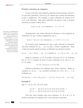 Algebra 1
Conjuntos
Produto cartesiano de conjuntos
Um par ordenado ´e uma seq¨uˆencia ordenada de dois elementos. Escreve-
se o par entre parˆentesis, como em (a, b). Repare que a ordem dos elementos
no par ´e signiﬁcativa. Por exemplo, os pares ordenados de inteiros (1, 2)
e (2, 1) s˜ao diferentes. Dois pares ordenados s˜ao iguais se tˆem os mesmos
elementos na mesma ordem, isto ´e,
(a, b) = (c, d) se, e somente se, a = c e b = d .
Vocˆe notou a coincidˆencia de
nota¸c˜ao? Se a, b s˜ao n´umeros
reais, o mesmo s´ımbolo (a, b)
´e usado para denotar o
intervalo aberto a < x < b e
o par ordenado (a, b) que,
evidentemente, s˜ao duas
coisas inteiramente
diferentes. Isto, em geral,
n˜ao causa problemas visto
que pelo contexto
normalmente sabemos a
quais dos dois objetos
estamos nos referindo
Analogamente, uma tripla ordenada de elementos ´e uma seq¨uˆencia de
3 elementos em que a ordem ´e signiﬁcativa, isto ´e,
(a, b, c) = (d, e, f) se, e somente se, a = d e b = e e c = f .
De maneira geral, chamamos de uma n-upla ordenada de elementos
uma lista ordenada (a1, a2, . . . , an), na qual a ordem ´e signiﬁcativa. Duas
n-uplas s˜ao iguais quando possuem os elementos nas mesmas posi¸c˜oes:
(a1, a2, . . . , an) = (b1, b2, . . ., bn) se, e somente se, a1 = b1, a2 = b2, . . . , an = bn .
Sejam os conjuntos A e B. O produto cartesiano de A e B, denotado
por A × B, ´e o conjunto de todos os pares ordenados (a, b), com a ∈ A e
b ∈ B. Assim,
A × B = {(a, b) | a ∈ A e b ∈ B} .
Podemos generalizar esta deﬁni¸c˜ao para v´arios conjuntos. Dados os
conjuntos A1, A2, A3, . . . , An, o produto cartesiano A1 × A2 × A3 × · · · × An
´e deﬁnido por
A1×A2×A3×· · ·×An = {(a1, a2, a3, . . ., an) | a1 ∈ A1, a2 ∈ A2, . . . , an ∈ An} .
Exemplo 3
Seja A = {1, 2} e B = {3, 4, 5}, ent˜ao
A × B = {(1, 3), (1, 4), (1, 5), (2, 3), (2, 4), (2, 5)} e
B × A = {(3, 1), (3, 2), (4, 1), (4, 2), (5, 1), (5, 2)}.
Note que, neste exemplo, para estes conjuntos, A × B ̸= B × A. O
produto cartesiano de conjuntos n˜ao ´e uma opera¸c˜ao comutativa.
CEDERJ 8
 